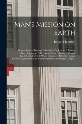 Man’’s Mission on Earth: Being a Series of Lectures Delivered at Dr. Jourdain’’s Parisian Gallery of Anatomy, Addressed to Those Laboring Under