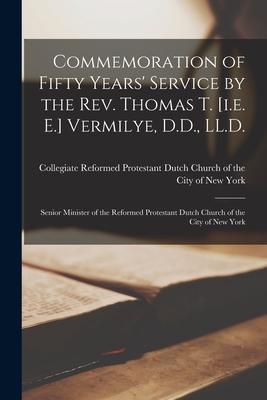 Commemoration of Fifty Years’’ Service by the Rev. Thomas T. [i.e. E.] Vermilye, D.D., LL.D.: Senior Minister of the Reformed Protestant Dutch Church o
