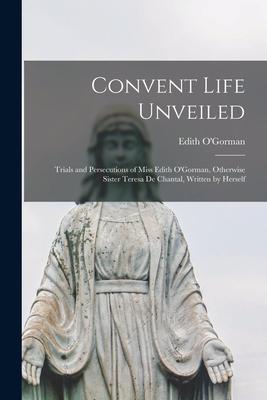 Convent Life Unveiled: Trials and Persecutions of Miss Edith O’’Gorman, Otherwise Sister Teresa De Chantal, Written by Herself