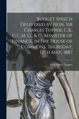 Budget Speech Delivered by Hon. Sir Charles Tupper, C.B., G.C.M. G., & C., Minister of Finance, in the House of Commons, Thursday, 12th May, 1887 [mic