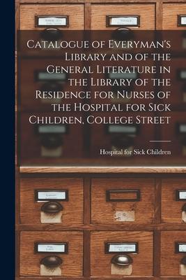 Catalogue of Everyman’’s Library and of the General Literature in the Library of the Residence for Nurses of the Hospital for Sick Children, College St