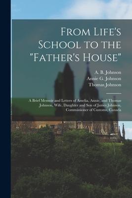 From Life’’s School to the Father’’s House [microform]: a Brief Memoir and Letters of Amelia, Annie, and Thomas Johnson, Wife, Daughter and Son of James
