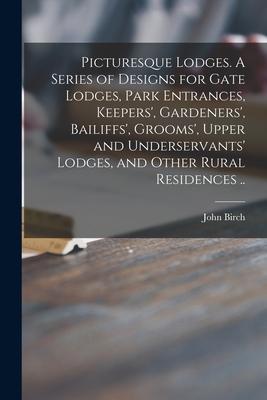 Picturesque Lodges. A Series of Designs for Gate Lodges, Park Entrances, Keepers’’, Gardeners’’, Bailiffs’’, Grooms’’, Upper and Underservants’’ Lodges, an