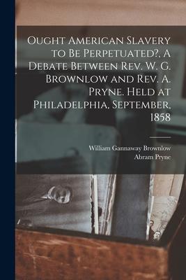 Ought American Slavery to Be Perpetuated?, A Debate Between Rev. W. G. Brownlow and Rev. A. Pryne. Held at Philadelphia, September, 1858