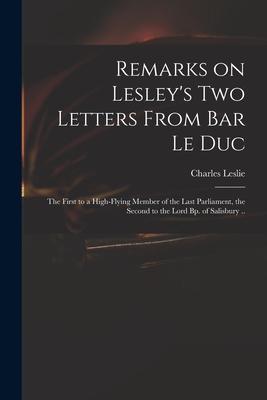Remarks on Lesley’’s Two Letters From Bar Le Duc: the First to a High-flying Member of the Last Parliament, the Second to the Lord Bp. of Salisbury ..