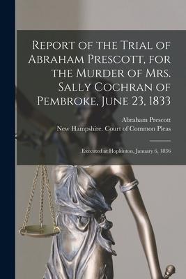 Report of the Trial of Abraham Prescott, for the Murder of Mrs. Sally Cochran of Pembroke, June 23, 1833: Executed at Hopkinton, January 6, 1836