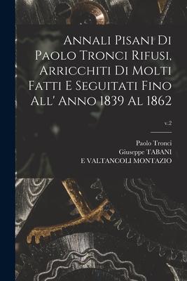 Annali Pisani di Paolo Tronci Rifusi, Arricchiti di Molti Fatti E Seguitati Fino All’’ Anno 1839 Al 1862; v.2