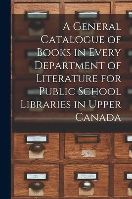 A General Catalogue of Books in Every Department of Literature for Public School Libraries in Upper Canada [microform]