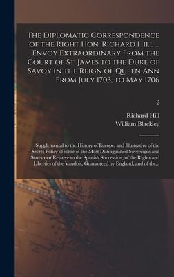 The Diplomatic Correspondence of the Right Hon. Richard Hill ... Envoy Extraordinary From the Court of St. James to the Duke of Savoy in the Reign of