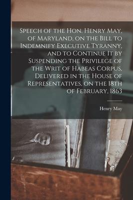 Speech of the Hon. Henry May, of Maryland, on the Bill to Indemnify Executive Tyranny, and to Continue It by Suspending the Privilege of the Writ of H
