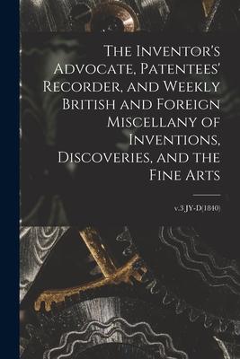 The Inventor’’s Advocate, Patentees’’ Recorder, and Weekly British and Foreign Miscellany of Inventions, Discoveries, and the Fine Arts; v.3 JY-D(1840)