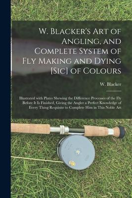 W. Blacker’’s Art of Angling, and Complete System of Fly Making and Dying [sic] of Colours: Illustrated With Plates Shewing the Difference Processes of