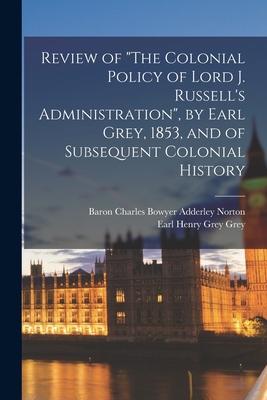 Review of The Colonial Policy of Lord J. Russell’’s Administration, by Earl Grey, 1853, and of Subsequent Colonial History [microform]