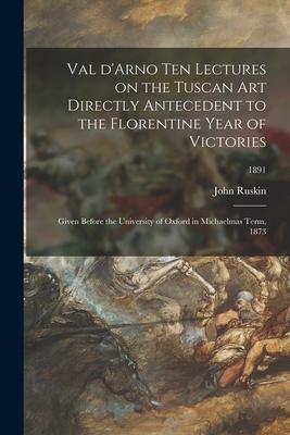 Val D’’Arno Ten Lectures on the Tuscan Art Directly Antecedent to the Florentine Year of Victories; Given Before the University of Oxford in Michaelmas