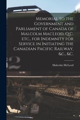 Memorial to the Government and Parliament of Canada of Malcolm MacLeod, Q.C. Etc., for Indemnity for Service in Initiating the Canadian Pacific Railwa