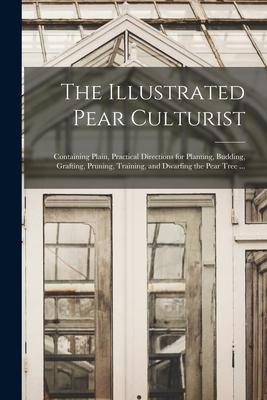 The Illustrated Pear Culturist: Containing Plain, Practical Directions for Planting, Budding, Grafting, Pruning, Training, and Dwarfing the Pear Tree