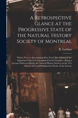 A Retrospective Glance at the Progressive State of the Natural History Society of Montreal [microform]: With a View to Ascertaining How Far It Has Adv