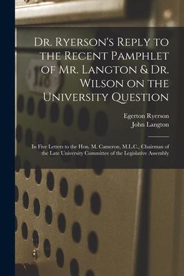 Dr. Ryerson’’s Reply to the Recent Pamphlet of Mr. Langton & Dr. Wilson on the University Question [microform]: in Five Letters to the Hon. M. Cameron,