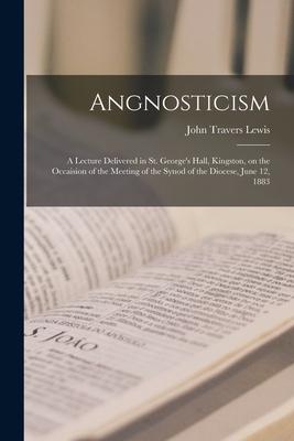 Angnosticism [microform]: a Lecture Delivered in St. George’’s Hall, Kingston, on the Occaision of the Meeting of the Synod of the Diocese, June