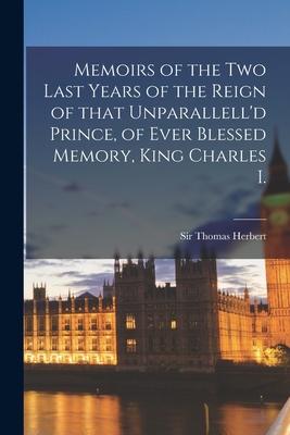 Memoirs of the Two Last Years of the Reign of That Unparallell’’d Prince, of Ever Blessed Memory, King Charles I.