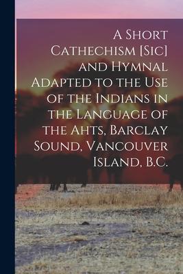 A Short Cathechism [sic] and Hymnal Adapted to the Use of the Indians in the Language of the Ahts, Barclay Sound, Vancouver Island, B.C.