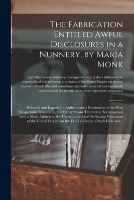 The Fabrication Entitled Awful Disclosures in a Nunnery, by Maria Monk [microform]: Detected and Exposed in Authenticated Documents of the Most Respec