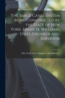 The Barge Canal System Being Constructed by the State of New York. Frank M. Williams, State Engineer and Surveyor