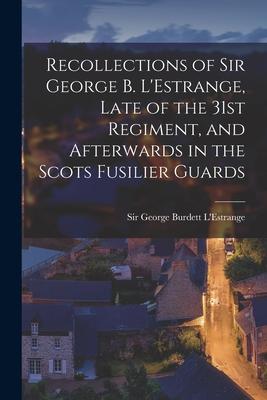 Recollections of Sir George B. L’’Estrange, Late of the 31st Regiment, and Afterwards in the Scots Fusilier Guards