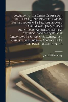 Academiarum Orbis Christiani Libri Duo Quibus Praeter Earum Institutionen, Et Progressiones, Tam Falsae Quàm Verae Religionis, Atque Sapientiae Oririg