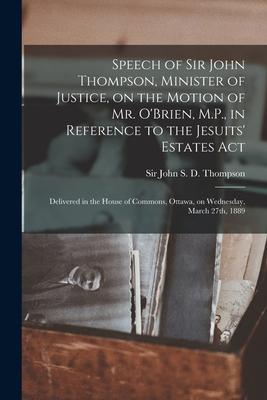 Speech of Sir John Thompson, Minister of Justice, on the Motion of Mr. O’’Brien, M.P., in Reference to the Jesuits’’ Estates Act [microform]: Delivered