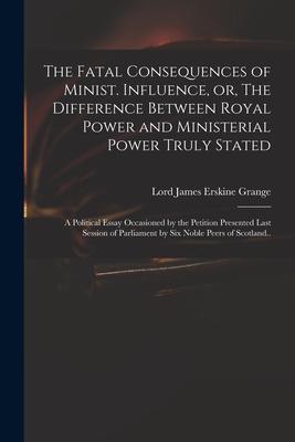 The Fatal Consequences of Minist. Influence, or, The Difference Between Royal Power and Ministerial Power Truly Stated: a Political Essay Occasioned b