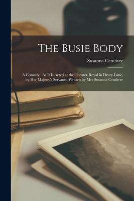 The Busie Body: A Comedy. As It is Acted at the Theater-Royal in Drury-Lane, by Her Majesty’’s Servants. Written by Mrs Susanna Centliv
