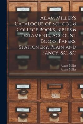 Adam Miller’’s Catalogue of School & College Books, Bibles & Testaments, Account Books, Papers, Stationery, Plain and Fancy, &c. &c [microform]