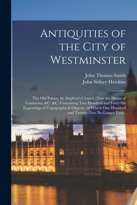Antiquities of the City of Westminster; the Old Palace, St. Stephen’’s Chapel, (now the House of Commons) &c. &c. Containing Two Hundred and Forty-six