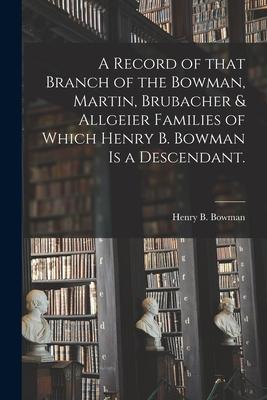 A Record of That Branch of the Bowman, Martin, Brubacher & Allgeier Families of Which Henry B. Bowman is a Descendant.