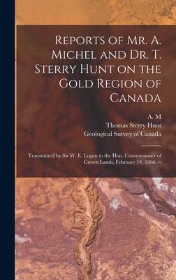 Reports of Mr. A. Michel and Dr. T. Sterry Hunt on the Gold Region of Canada [microform]: Transmitted by Sir W. E. Logan to the Hon. Commissioner of C