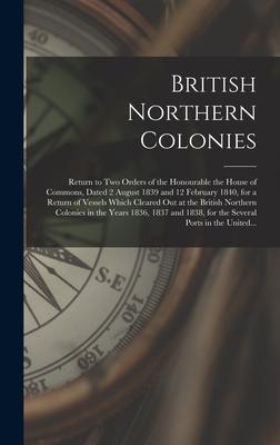British Northern Colonies [microform]: Return to Two Orders of the Honourable the House of Commons, Dated 2 August 1839 and 12 February 1840, for a Re