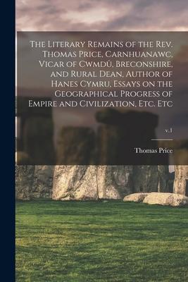 The Literary Remains of the Rev. Thomas Price, Carnhuanawc, Vicar of Cwmdû, Breconshire, and Rural Dean, Author of Hanes Cymru, Essays on the Ge