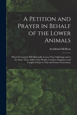 A Petition and Prayer in Behalf of the Lower Animals [microform]: Which If Granted, Will Materially Lessen Their Sufferings and at the Same Time, Add