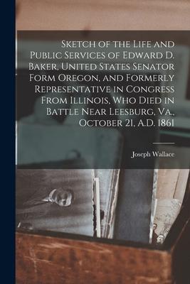 Sketch of the Life and Public Services of Edward D. Baker, United States Senator Form Oregon, and Formerly Representative in Congress From Illinois, W