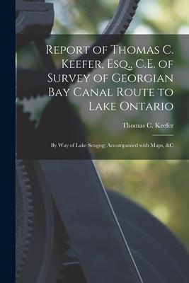 Report of Thomas C. Keefer, Esq., C.E. of Survey of Georgian Bay Canal Route to Lake Ontario [microform]: by Way of Lake Scugog; Accompanied With Maps