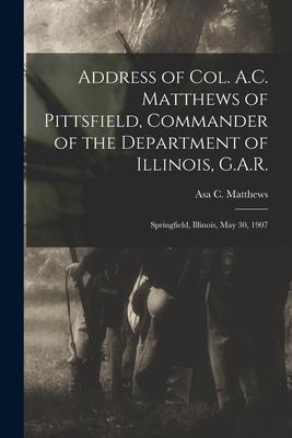 Address of Col. A.C. Matthews of Pittsfield, Commander of the Department of Illinois, G.A.R.: Springfield, Illinois, May 30, 1907