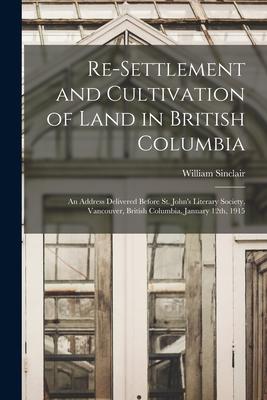 Re-settlement and Cultivation of Land in British Columbia [microform]: an Address Delivered Before St. John’’s Literary Society, Vancouver, British Col