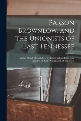 Parson Brownlow, and the Unionists of East Tennessee: With a Sketch of His Life ... Together With an Interesting Account of Buell’’s Occupation of Tenn