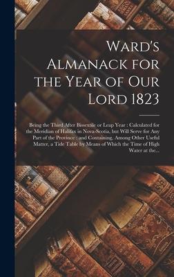 Ward’’s Almanack for the Year of Our Lord 1823 [microform]: Being the Third After Bissextile or Leap Year: Calculated for the Meridian of Halifax in No