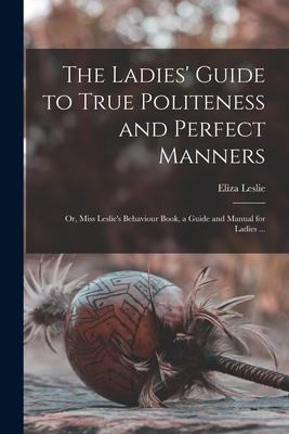 The Ladies’’ Guide to True Politeness and Perfect Manners: or, Miss Leslie’’s Behaviour Book, a Guide and Manual for Ladies ...