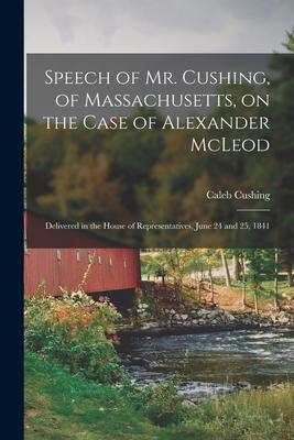 Speech of Mr. Cushing, of Massachusetts, on the Case of Alexander McLeod [microform]: Delivered in the House of Representatives, June 24 and 25, 1841