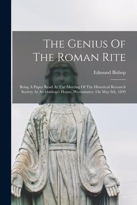 The Genius Of The Roman Rite: Being A Paper Read At The Meeting Of The Historical Research Society At Archbishop’’s House, Westminster, On May 8th, 1