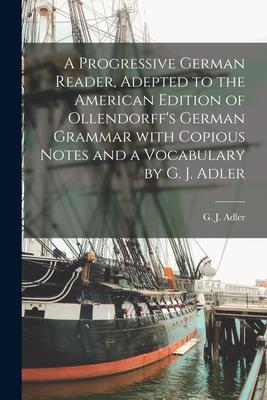 A Progressive German Reader, Adepted to the American Edition of Ollendorff’’s German Grammar With Copious Notes and a Vocabulary by G. J. Adler