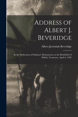 Address of Albert J. Beveridge: at the Dedication of Indiana’’s Monuments on the Battlefield of Shiloh, Tennessee, April 6, 1903